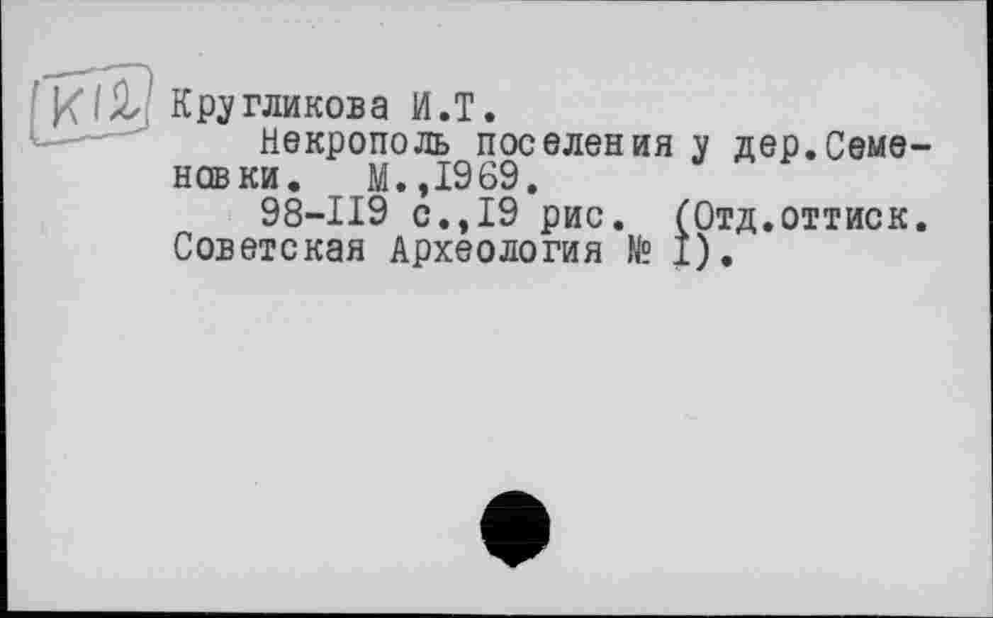 ﻿Кругликова И.T.
некрополь поселения у дер.Семе новки. М.,1969.
98-119 с.,19 рис. (Отд.оттиск Советская Археология № I).